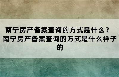 南宁房产备案查询的方式是什么？ 南宁房产备案查询的方式是什么样子的